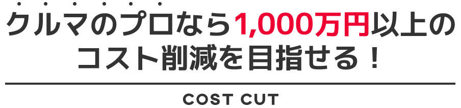 クルマのプロなら1,000万円以上のコストを削減を目指せる！